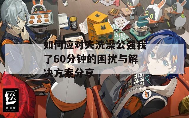 如何应对夫洗澡公强我了60分钟的困扰与解决方案分享