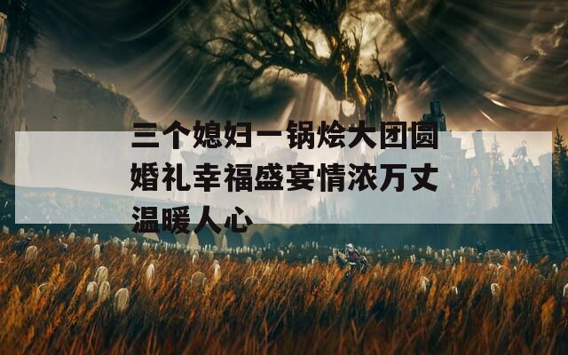 三个媳妇一锅烩大团圆婚礼幸福盛宴情浓万丈温暖人心