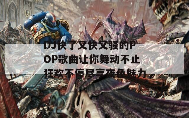 DJ快了又快又骚的POP歌曲让你舞动不止狂欢不停尽享夜色魅力