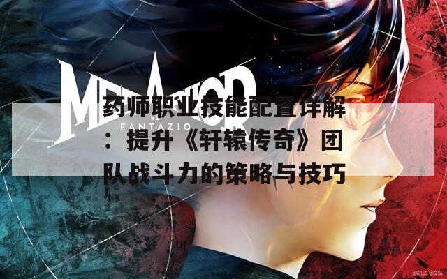 药师职业技能配置详解：提升《轩辕传奇》团队战斗力的策略与技巧