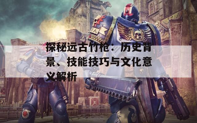 探秘远古竹枪：历史背景、技能技巧与文化意义解析