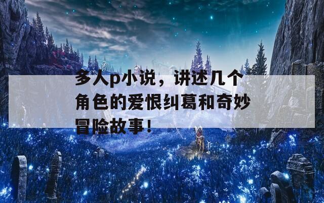 多人p小说，讲述几个角色的爱恨纠葛和奇妙冒险故事！