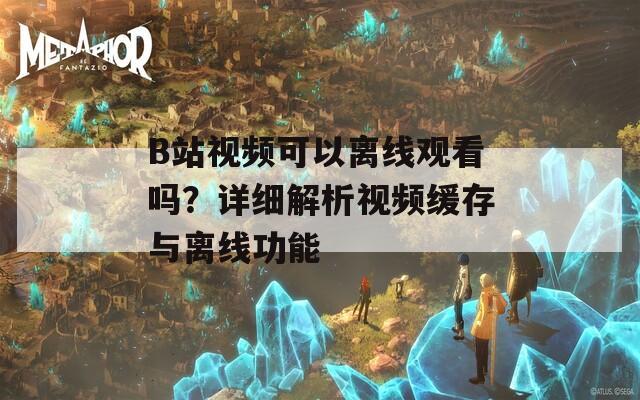 B站视频可以离线观看吗？详细解析视频缓存与离线功能
