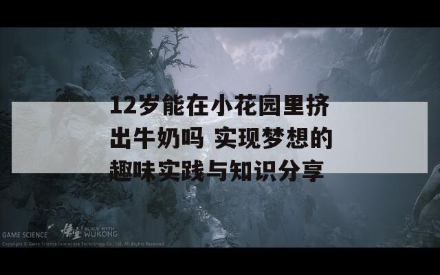 12岁能在小花园里挤出牛奶吗 实现梦想的趣味实践与知识分享