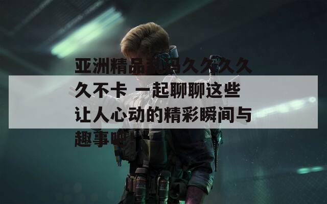 亚洲精品乱码久久久久久不卡 一起聊聊这些让人心动的精彩瞬间与趣事吧！