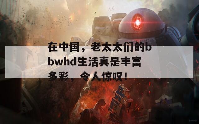 在中国，老太太们的bbwhd生活真是丰富多彩，令人惊叹！