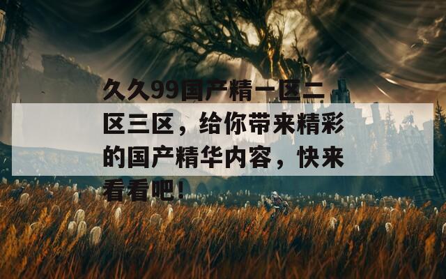 久久99国产精一区二区三区，给你带来精彩的国产精华内容，快来看看吧！