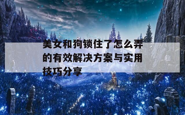 美女和狗锁住了怎么弄的有效解决方案与实用技巧分享