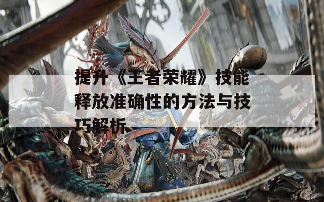 提升《王者荣耀》技能释放准确性的方法与技巧解析
