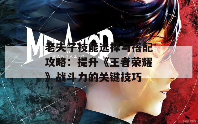 老夫子技能选择与搭配攻略：提升《王者荣耀》战斗力的关键技巧