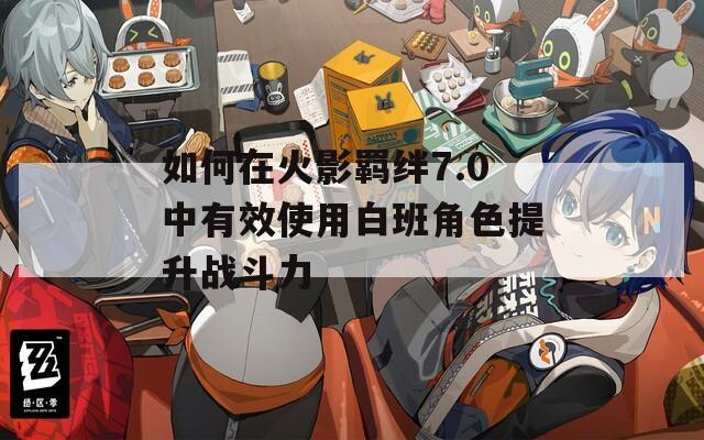 如何在火影羁绊7.0中有效使用白班角色提升战斗力