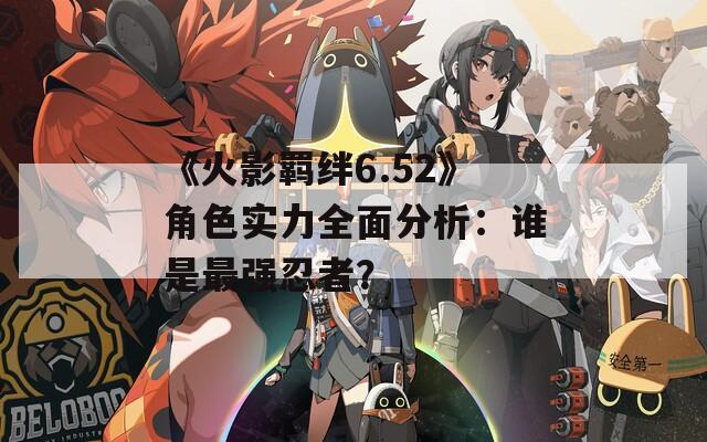 《火影羁绊6.52》角色实力全面分析：谁是最强忍者？