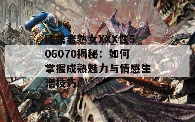殴美老熟女XXX性506070揭秘：如何掌握成熟魅力与情感生活技巧