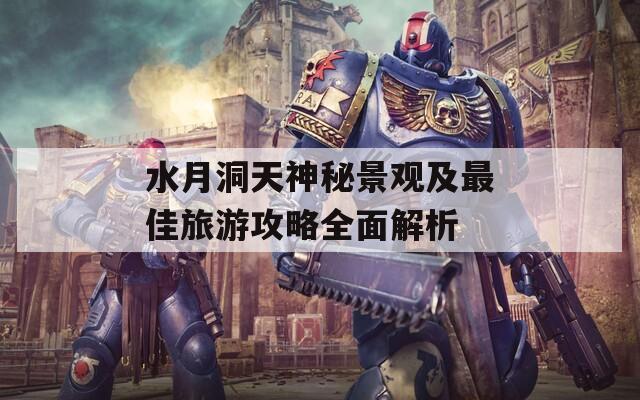 水月洞天神秘景观及最佳旅游攻略全面解析