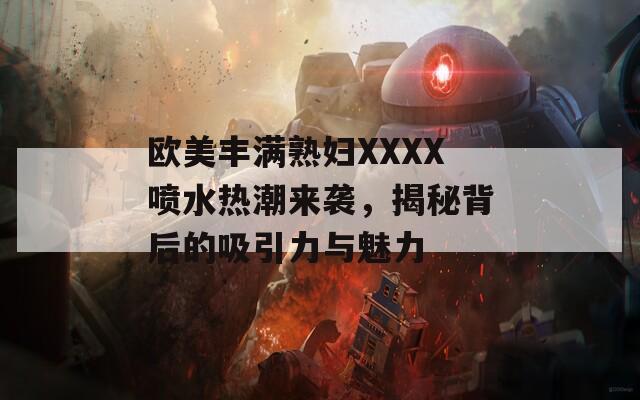 欧美丰满熟妇XXXX喷水热潮来袭，揭秘背后的吸引力与魅力