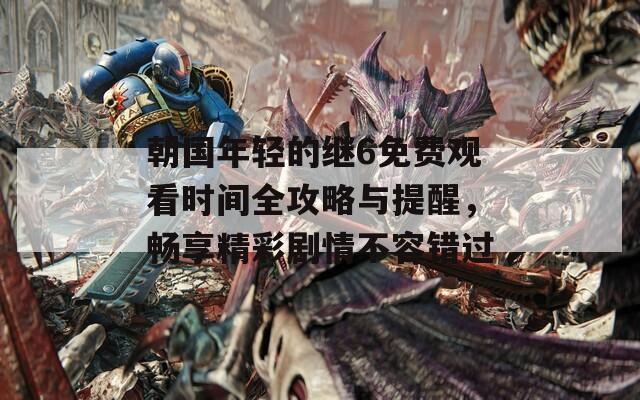 朝国年轻的继6免费观看时间全攻略与提醒，畅享精彩剧情不容错过