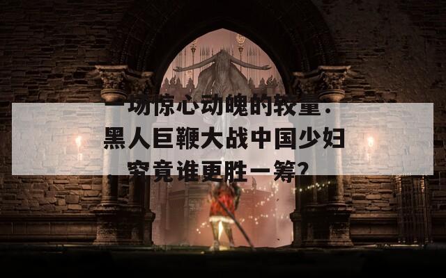 一场惊心动魄的较量：黑人巨鞭大战中国少妇，究竟谁更胜一筹？