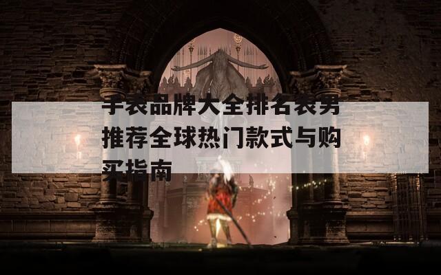 手表品牌大全排名表男推荐全球热门款式与购买指南