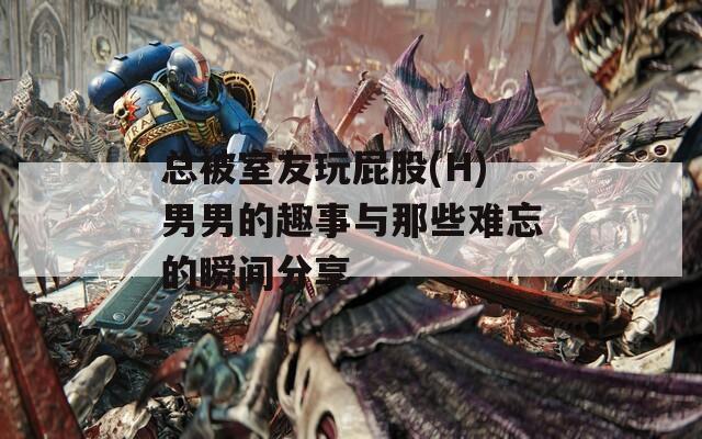 总被室友玩屁股(H)男男的趣事与那些难忘的瞬间分享