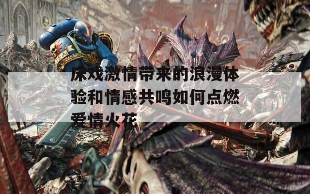 床戏激情带来的浪漫体验和情感共鸣如何点燃爱情火花