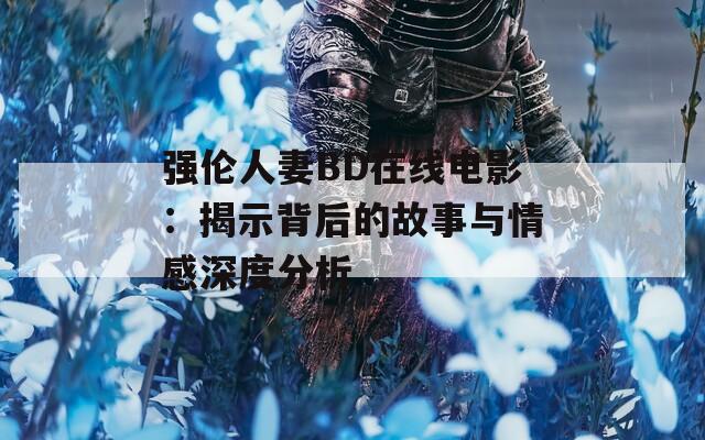 强伦人妻BD在线电影：揭示背后的故事与情感深度分析