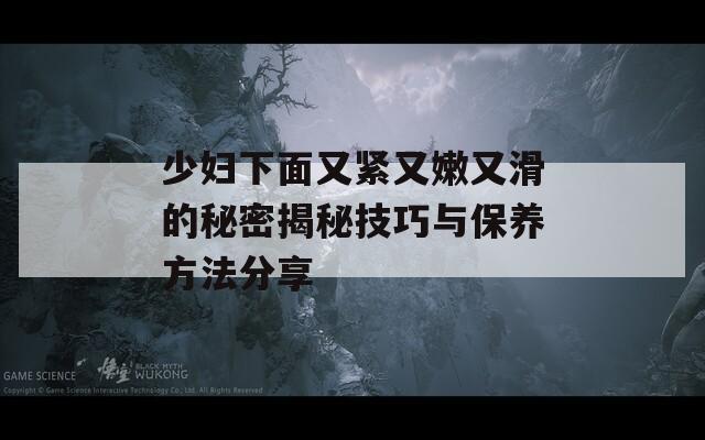 少妇下面又紧又嫩又滑的秘密揭秘技巧与保养方法分享