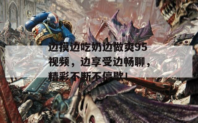 边摸边吃奶边做爽95视频，边享受边畅聊，精彩不断不停歇！