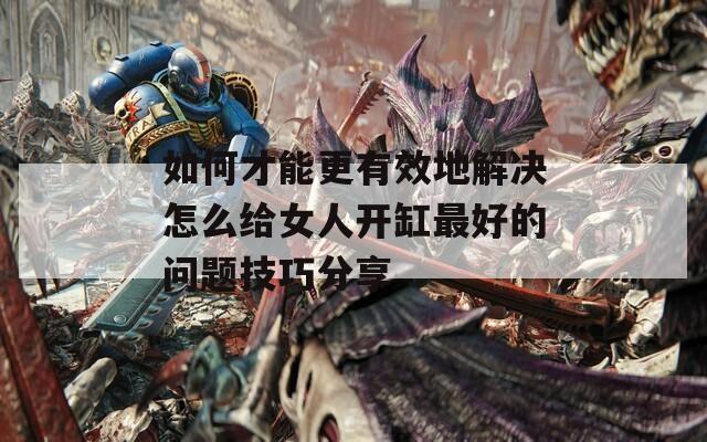 如何才能更有效地解决怎么给女人开缸最好的问题技巧分享