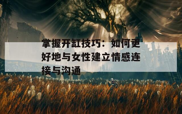 掌握开缸技巧：如何更好地与女性建立情感连接与沟通