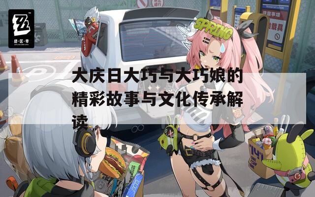 大庆日大巧与大巧娘的精彩故事与文化传承解读