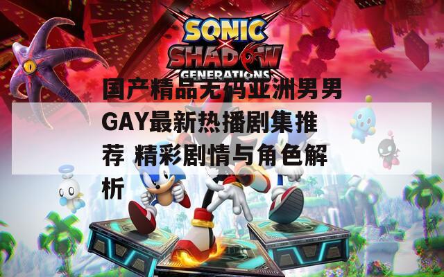 国产精品无码亚洲男男GAY最新热播剧集推荐 精彩剧情与角色解析
