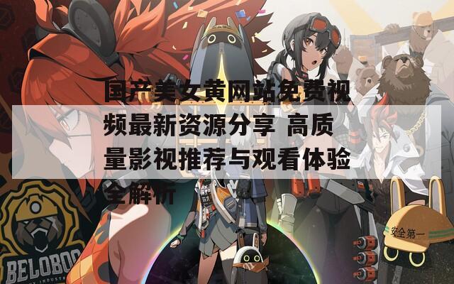 国产美女黄网站免费视频最新资源分享 高质量影视推荐与观看体验全解析