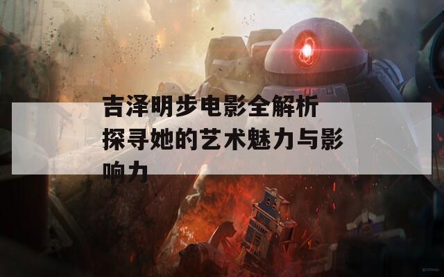 吉泽明步电影全解析 探寻她的艺术魅力与影响力