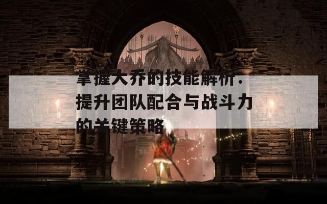 掌握大乔的技能解析：提升团队配合与战斗力的关键策略
