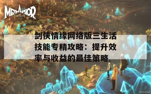 剑侠情缘网络版三生活技能专精攻略：提升效率与收益的最佳策略