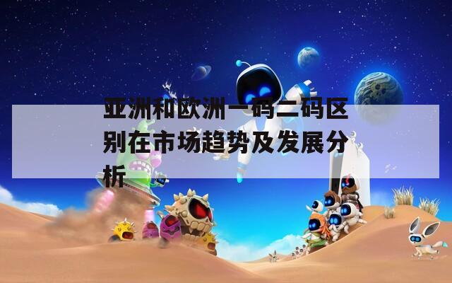 亚洲和欧洲一码二码区别在市场趋势及发展分析