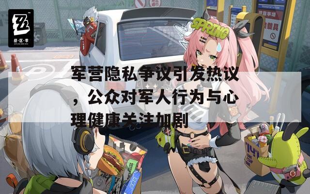 军营隐私争议引发热议，公众对军人行为与心理健康关注加剧