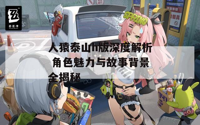 人猿泰山h版深度解析 角色魅力与故事背景全揭秘