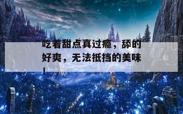 吃着甜点真过瘾，舔的好爽，无法抵挡的美味！