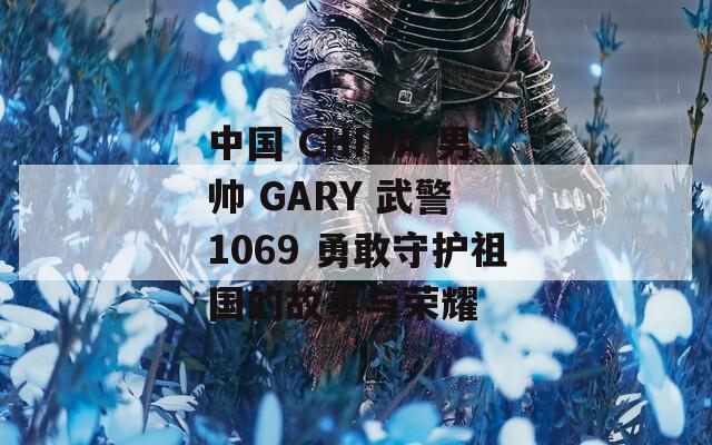 中国 CHINA 男帅 GARY 武警 1069 勇敢守护祖国的故事与荣耀