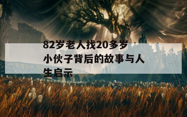 82岁老人找20多岁小伙子背后的故事与人生启示