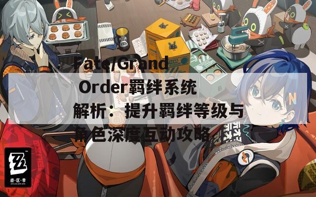 Fate/Grand Order羁绊系统解析：提升羁绊等级与角色深度互动攻略