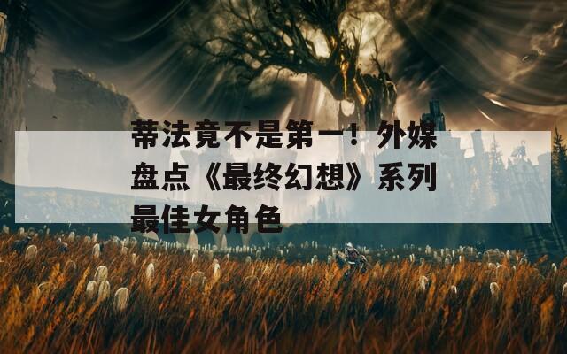 蒂法竟不是第一！外媒盘点《最终幻想》系列最佳女角色
