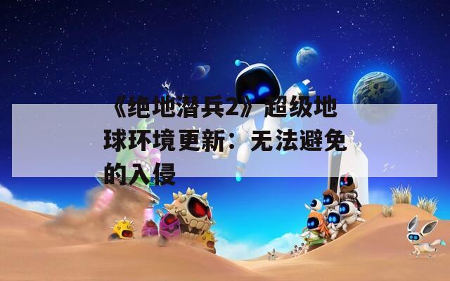 《绝地潜兵2》超级地球环境更新：无法避免的入侵