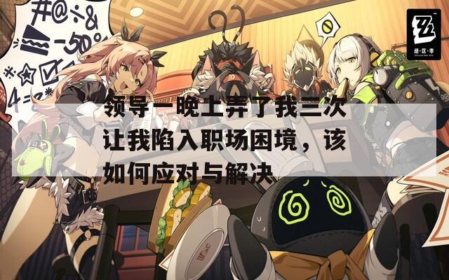领导一晚上弄了我三次让我陷入职场困境，该如何应对与解决