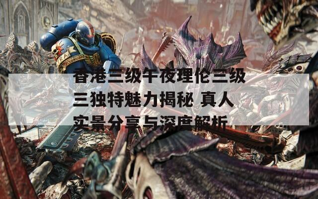 香港三级午夜理伦三级三独特魅力揭秘 真人实景分享与深度解析