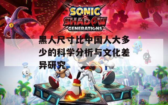 黑人尺寸比中国人大多少的科学分析与文化差异研究
