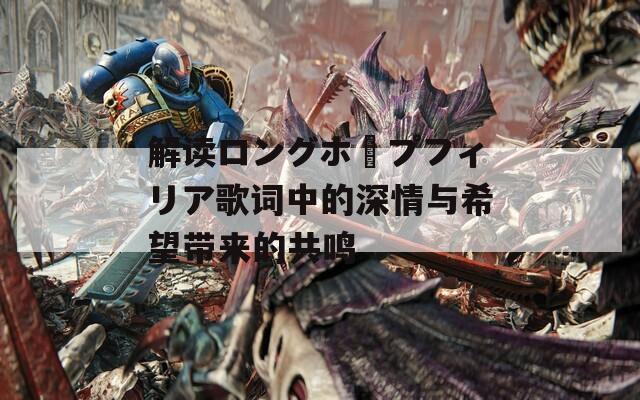 解读ロングホープフィリア歌词中的深情与希望带来的共鸣