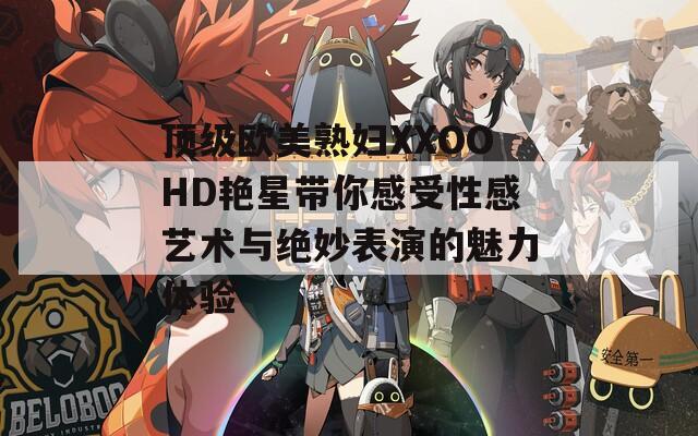 顶级欧美熟妇XXOOHD艳星带你感受性感艺术与绝妙表演的魅力体验