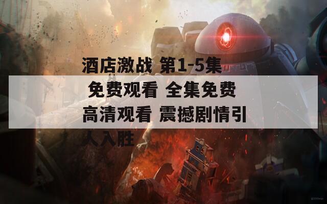 酒店激战 第1-5集 免费观看 全集免费高清观看 震撼剧情引人入胜